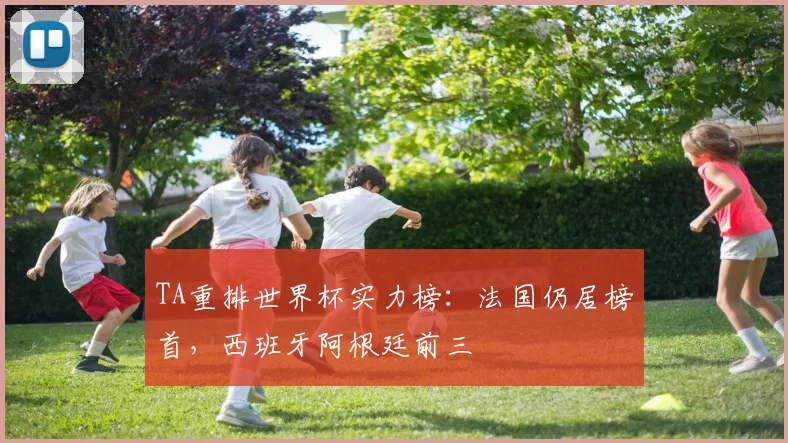 TA重排世界杯实力榜:法国仍居榜首,西班牙阿根廷前三