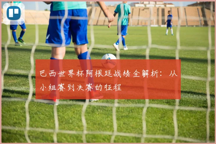 巴西世界杯阿根廷战绩全解析:从小组赛到决赛的征程