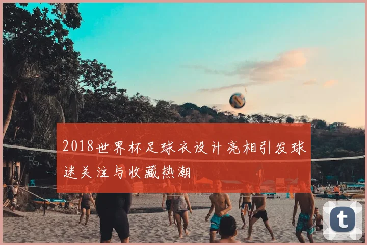 2018世界杯足球衣设计亮相引发球迷关注与收藏热潮