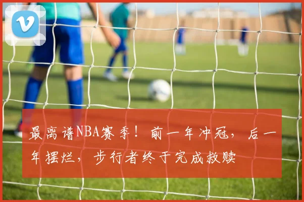 最离谱NBA赛季!前一年冲冠,后一年摆烂,步行者终于完成救赎