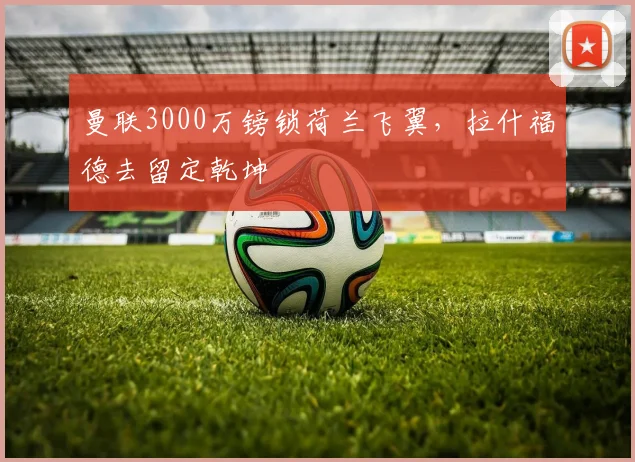 曼联3000万镑锁荷兰飞翼,拉什福德去留定乾坤