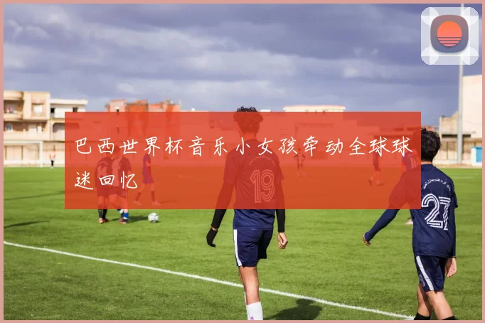 巴西世界杯音乐小女孩牵动全球球迷回忆