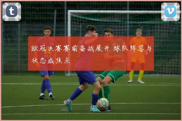 欧冠决赛赛前备战展开 球队阵容与状态成焦点