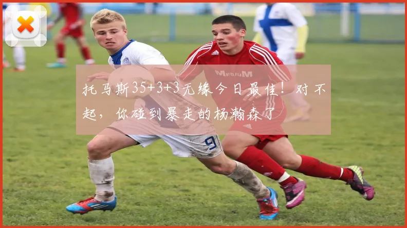 托马斯35+3+3无缘今日最佳!对不起,你碰到暴走的杨瀚森了